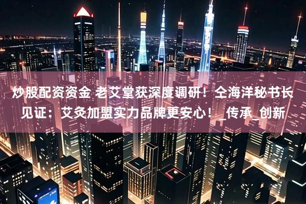 炒股配资资金 老艾堂获深度调研！仝海洋秘书长见证：艾灸加盟实力品牌更安心！_传承_创新