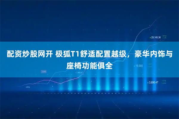 配资炒股网开 极狐T1舒适配置越级，豪华内饰与座椅功能俱全