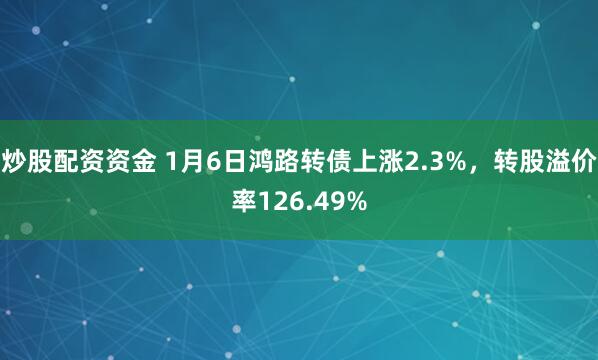 炒股配资资金 1月6日鸿路转债上涨2.3%，转股溢价率126.49%